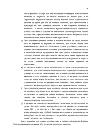 33

7

SUGESTÕES E DEMANDAS LOCAIS

O objetivo dessa seção é apresentar algumas sugestões visando contribuir para o
desenvolvimento e o fortalecimento do APL da Mandioca da Região de Paranavaí-Loanda. As
principais dificuldades enfrentadas pelas empresas, assim como suas demandas mais
prementes, tanto no âmbito produtivo como no institucional, serviram de base para tais
sugestões.
Convém, ainda, destacar que, por esta Nota Técnica ter se baseado,
principalmente, em um trabalho de pesquisa, que foi desenvolvido pelo IPARDES, em 2004,
muitas ações apontadas naquele documento como relevantes para compor a pauta das
Políticas Públicas já foram realizadas e/ou estão em fase de desenvolvimento (Anexo 1).
Nesse caso, os comentários a seguir se deter-se-ão naquelas ações que ainda estão
pendentes de finalização.
Dentre as principais dificuldades apontadas pelas empresas desse setor e que
foram examinadas anteriormente, destacam-se os pontos a seguir:
a) A primeira dificuldade refere-se ao não funcionamento do Programa Plantio
Responsável, instituído pela Associação das Indústrias de Derivados de
Mandioca do Paraná (ABAM), em 2003. Sua finalidade é assegurar a maior oferta
de matéria-prima às indústrias de amido, mediante o estabelecimento de uma
relação comercial entre essas empresas e os produtores rurais de mandioca
(raiz), trazendo benefícios para ambas as partes. No entanto, a Política de Preço
Mínimo não foi adequada aos interesses dos empresários nem garantiu que
demais empresários que não estavam comprometidos com essa política
praticassem preços diferentes, conforme a dinamicidade do mercado. Com isso,
desde 2005, muitos empresários deixaram de praticar tal política e consideram a
falta de união por parte deles como o principal fator impeditivo para o sucesso da
mesma.
b) Uma segunda dificuldade está relacionada à informalidade existente no setor,
principalmente por parte de muitas empresas farinheiras, que não operam
como firmas registradas, o que favorece a competição desleal, e não assinam
a carteira de seus trabalhadores. Apesar de ter sido criado o Comitê de
Combate à Informalidade, em 2004, esse problema ainda não foi equacionado
por problemas de denúncia.
c) Outro problema decorre das condições dos processos industriais das empresas
farinheiras e das fecularias, por questões distintas. No primeiro caso, muitas
daquelas empresas localizadas há mais tempo na região estão próximas a rios
nascentes e não possuem um tratamento adequado de seus resíduos industriais,
gerando problemas ambientais. Algumas dessas empresas ainda enfrentam esse

 