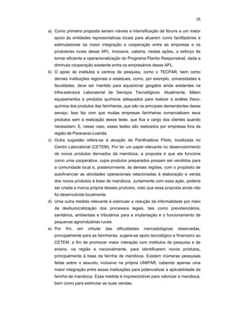 34

tipo de problema, ou seja, elas têm dificuldades de readequar suas instalações
industriais às exigências do Instituto Ambiental do Paraná (IAP) e do
Departamento Regional do Trabalho (DERT). Ademais, muitas outras empresas
deixaram de operar por falta de recursos financeiros, que impossibilitaram a
adequação de seus processos industriais a tais exigências sanitárias e
ambientais. Já no caso das fecularias, algumas dessas empresas processam o
polvilho a céu aberto, o que gera um certo nível de contaminação nesse produto;
por outro lado, o processamento em laboratório não resulta em produto com a
mesma característica técnica obtida via secagem natural.
d) Outra dificuldade apontada constitui a ausência de linhas de crédito especiais
para as empresas do segmento da mandioca, que buscam ampliar seus
investimentos em capital fixo. Essa medida poderia, por exemplo, solucionar o
problema de muitas empresas farinheiras, que ainda utilizam processos manuais
e necessitam comprar equipamentos, tais como prensas automáticas e fornos
contínuos. Ademais, visto que a maioria das empresas desse segmento é de
pequeno porte, elas ainda têm dificuldades em termos de garantias e exigência
de

prazos,

tornando

praticamente

inviáveis

os

atuais

programas

de

financiamento.
e) Há também a ausência de um perfil industrial, por parte dos empresários das
farinheiras, que ocasionalmente interrompem suas operações industriais por
questões econômicas. Essa atividade, para a maioria daqueles empresários, é
extensiva às suas atividades agrícolas, e quando há escassez da matériaprima ou, ainda, maior fiscalização, eles fecham as suas empresas para
posteriormente abri-las em períodos mais favoráveis. Esse problema acaba
dificultando a maior capacitação da produção e da gestão dessas farinheiras.
f) Outra dificuldade apontada pelas farinheiras refere-se à demanda pela farinha
de mandioca. Nos últimos anos, ela declinou consideravelmente e isso afetou
sobremaneira as operações dessas empresas. Atualmente, muitas delas,
passam

por

restrições

financeiras

e

buscam

alternativas

para

o

desenvolvimento de novos produtos.
g) A escassez de mão-de-obra especializada para o setor também constitui um
gargalo. Na região existem apenas dois cursos que atendem às necessidades
desse APL, o de Nutrição e o Tecnológico em Gestão de Agronegócios,
ambos oferecidos pela UNIPAR. Segundo empresários e representantes de
instituições locais, há uma demanda por engenheiros agrônomos (produção da
mandioca), químicos e de alimentos.
Como sugestões que possam contribuir para a institucionalização das Políticas
Públicas direcionadas para esse APL, podem-se destacar as seguintes:

 