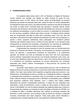 35

a) Como primeira proposta seriam viáveis a intensificação de fóruns e um maior
apoio às entidades representativas locais para atuarem como facilitadores e
estimuladores da maior integração e cooperação entre as empresas e os
produtores rurais desse APL. Inclusive, caberia, nestas ações, o esforço de
tornar eficiente a operacionalização do Programa Plantio Responsável, dada a
diminuta cooperação existente entre os empresários desse APL.
b) O apoio de institutos e centros de pesquisa, como o TECPAR, bem como
demais instituições regionais e estaduais, como, por exemplo, universidades e
faculdades, deve ser mantido para equacionar gargalos ainda existentes na
Infra-estrutura Laboratorial de Serviços Tecnológicos. Atualmente, faltam
equipamentos e produtos químicos adequados para realizar a análise físicoquímica dos produtos das farinheiras, que são os principais demandantes desse
serviço. Isso faz com que muitas empresas farinheiras comercializem seus
produtos sem a realização desse teste, que fica a cargo dos clientes quando
necessitam. E, nesse caso, esses testes são realizados por empresas fora da
região de Paranavaí-Loanda.
c) Outra sugestão refere-se à atuação da Panificadora Piloto, localizada no
Centro Laboratorial (CETEM). Por ter um papel relevante no desenvolvimento
de novos produtos derivados da mandioca, a proposta é que ela funcione
como uma cooperativa, cujos produtos preparados possam ser vendidos para
a comunidade local e, posteriormente, às demais regiões, com o propósito de
autofinanciar as atividades operacionais relacionadas à elaboração e venda
dos novos produtos à base de mandioca. Juntamente com essa ação, poderia
ser criada a marca própria desses produtos, visto que essa proposta ainda não
foi desenvolvida localmente.
d) Uma outra medida relevante é estimular a redução da informalidade por meio
da desburocratização dos processos legais, tais como previdenciários,
sanitários, ambientais e tributários para a implantação e o funcionamento de
pequenas agroindústrias rurais.
e) Por

fim,

em

virtude

das

dificuldades

mercadológicas

observadas,

principalmente para as farinheiras, sugere-se apoio tecnológico e financeiro ao
CETEM, a fim de promover maior interação com institutos de pesquisa e de
ensino, na região e nacionalmente, para identificarem novos produtos,
principalmente à base da farinha de mandioca. Existem inúmeras pesquisas
feitas sobre o assunto, inclusive na própria UNIPAR, cabendo apenas uma
maior integração entre essas instituições para potencializar a aplicabilidade da
farinha de mandioca. Essa medida é imprescindível para valorizar a mandioca,
bem como para estimular as suas vendas.

 
