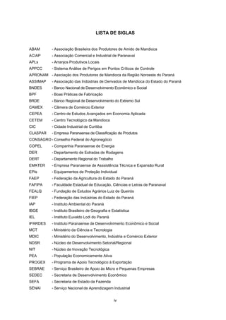 LISTA DE ILUSTRAÇÕES

FIGURA 1

CADEIA PRODUTIVA DA MANDIOCA.........................................................................

13

GRÁFICO 1 NÚMERO DE FUNCIONÁRIOS POR ATIVIDADE ECONÔMICA NA REGIÃO
DE PARANAVAÍ-LOANDA - 1999-2004........................................................................
MAPA 1

8

MICRORREGIÃO DE PARANAVAÍ..............................................................................

8

QUADRO 1 RELAÇÃO DOS ATIVOS TECNOLÓGICOS, SEGUNDO MUNICÍPIOS
LOCALIZADOS NA REGIÃO DE PARANAVAÍ-LOANDA - 2005 .................................

5

QUADRO 2 INSTITUIÇÕES DE ENSINO QUE OFERECEM CURSOS RELACIONADOS
AO SETOR DE MANDIOCA NA REGIÃO DE PARANAVAÍ-LOANDA, POR
NÍVEL DE ENSINO E CURSO - 2006 ...........................................................................

6

QUADRO 3 POTENCIALIDADES DE USO DO AMIDO NO BRASIL - 2004 ...................................

15

QUADRO 4 DEMANDA E PRODUÇÃO MÉDIA MENSAL DAS FARINHEIRAS E
FECULARIAS PESQUISADAS DO APL DA MANDIOCA DA REGIÃO DE
PARANAVAÍ-LOANDA - 2004 .......................................................................................

16

QUADRO 5 INSTITUIÇÕES VISITADAS NO APL DA MANDIOCA DA REGIÃO
PARANAVAÍ-LOANDA ..................................................................................................
TABELA 1

ÁREA PLANTADA E PRODUÇÃO DA MANDIOCA NA REGIÃO
PARANAVAÍ-LOANDA - 2004 .......................................................................................

TABELA 2

3

NÚMERO DE ESTABELECIMENTOS, SEGUNDO ATIVIDADE ECONÔMICA
NA REGIÃO DE PARANAVAÍ-LOANDA - 1999-2004...................................................

TABELA 3

24

9

PREÇOS MÍNIMOS E DE MERCADO DA MANDIOCA E OFERTA BRASIL - 2001-2006......................................................................................................

iii

21

 