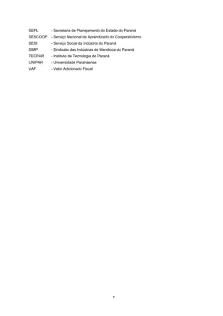 LISTA DE SIGLAS

ABAM

- Associação Brasileira dos Produtores de Amido de Mandioca

ACIAP

- Associação Comercial e Industrial de Paranavaí

APLs

- Arranjos Produtivos Locais

APPCC

- Sistema Análise de Perigos em Pontos Críticos de Controle

APRONAM - Assciação dos Produtores de Mandioca da Região Noroeste do Paraná
ASSIMAP

- Associação das Indústrias de Derivados de Mandioca do Estado do Paraná

BNDES

- Banco Nacional de Desenvolvimento Econômico e Social

BPF

- Boas Práticas de Fabricação

BRDE

- Banco Regional de Desenvolvimento do Extremo Sul

CAMEX

- Câmera de Comércio Exterior

CEPEA

- Centro de Estudos Avançados em Economia Aplicada

CETEM

- Centro Tecnológico da Mandioca

CIC

- Cidade Industrial de Curitiba

CLASPAR

- Empresa Paranaense de Classificação de Produtos

CONSAGRO - Conselho Federal do Agronegócio
COPEL

- Companhia Paranaense de Energia

DER

- Departamento de Estradas de Rodagens

DERT

- Departamento Regional do Trabalho

EMATER

- Empresa Paranaense de Asssistência Técnica e Expansão Rural

EPIs

- Equipamentos de Proteção Individual

FAEP

- Federação da Agricultura do Estado do Paraná

FAFIPA

- Faculdade Estadual de Educação, Ciências e Letras de Paranavaí

FEALQ

- Fundação de Estudos Agrários Luiz de Queirós

FIEP

- Federação das Indústrias do Estado do Paraná

IAP

- Instituto Ambiental do Paraná

IBGE

- Instituto Brasileiro de Geografia e Estatística

IEL

- Instituto Euvaldo Lodi do Paraná

IPARDES

- Instituto Paranaense de Desenvolvimento Econômico e Social

MCT

- Ministério da Ciência e Tecnologia

MDIC

- Ministério do Desenvolvimento, Indústria e Comércio Exterior

NDSR

- Núcleo de Desenvolvimento Setorial/Regional

NIT

- Núcleo de Inovação Tecnológica

PEA

- População Economicamente Ativa

PROGEX

- Programa de Apoio Tecnológico à Exportação

SEBRAE

- Serviço Brasileiro de Apoio às Micro e Pequenas Empresas

SEDEC

- Secretaria de Desenvolvimento Econômico

SEFA

- Secretaria de Estado da Fazenda

SENAI

- Serviço Nacional de Aprendizagem Industrial
iv

 