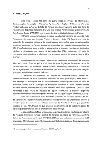 SUMÁRIO

1 INTRODUÇÃO.....................................................................................................................

1

2 LOCALIZAÇÃO, REGIÃO DE INFLUÊNCIA E INFRA-ESTRUTURA DO APL .................

3

2.1 LOCALIZAÇÃO E ÁREA DE ABRANGÊNCIA REGIONAL ...............................................

3

2.2 INFRA-ESTRUTURA ECONÔMICA, SOCIAL E URBANA ...............................................

4

2.3 INTERLIGAÇÃO A MEIOS DE TRANSPORTES, COMUNICAÇÕES E LOGÍSTICA
PARA DISTRIBUIÇÃO DA PRODUÇÃO E PARA SUPRIMENTOS .................................

6

2.4 POPULAÇÃO LOCAL E EMPREGO NA ATIVIDADE PRINCIPAL DO APL .....................

7

3 HISTÓRIA: CONDIÇÕES INICIAIS, EVOLUÇÃO E SITUAÇÃO ATUAL DO APL ............

9

4 CARACTERIZAÇÃO GERAL DO APL DA MANDIOCA ....................................................

12

4.1 CAPACITAÇÃO GERENCIAL E QUALIFICAÇÃO DA MÃO-DE-OBRA............................

13

4.2 ESTRUTURA PRODUTIVA E DE COMERCIALIZAÇÃO ..................................................

14

4.3 RELAÇÕES DE SUBCONTRATAÇÃO .............................................................................

16

4.4 RELAÇÕES INTEREMPRESARIAIS ................................................................................

17

4.5 COOPERAÇÃO MULTILATERAL .....................................................................................

18

4.6 PESQUISA, DESENVOLVIMENTO E INOVAÇÃO (PDI) .............................................

19

4.7 QUESTÕES DE QUALIDADE E AMBIENTAIS .................................................................

19

4.8 FORMAS DE FINANCIAMENTO.......................................................................................

20

4.9 PRINCIPAIS DIFICULDADES ENFRENTADAS PELO SEGMENTO ...............................

21

5 INSTITUIÇÕES VINCULADAS AO APL .............................................................................

24

6 A GOVERNANÇA DO APL .................................................................................................

31

7 SUGESTÕES E DEMANDAS LOCAIS ...............................................................................

33

8 CONSIDERAÇÕES FINAIS.................................................................................................

36

REFERÊNCIAS ........................................................................................................................

37

ANEXOS...................................................................................................................................

38

vi

 