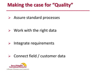 Making the case for “Quality”

   Assure standard processes

   Work with the right data

   Integrate requirements

   Connect field / customer data
 