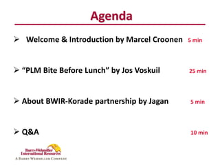 Agenda
 Welcome & Introduction by Marcel Croonen   5 min




 “PLM Bite Before Lunch” by Jos Voskuil     25 min




 About BWIR-Korade partnership by Jagan     5 min




 Q&A                                        10 min
 