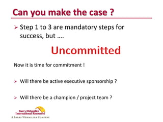 Can you make the case ?
 Step 1 to 3 are mandatory steps for
    success, but ….


Now it is time for commitment !


   Will there be active executive sponsorship ?

   Will there be a champion / project team ?
 