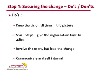 Step 4: Securing the change – Do’s / Don’ts
 Do’s :

   Keep the vision all time in the picture


   Small steps – give the organization time to
    adjust

   Involve the users, but lead the change


   Communicate and sell internal
 