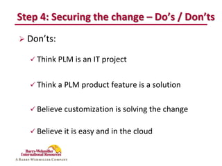 Step 4: Securing the change – Do’s / Don’ts
 Don’ts:

   Think PLM is an IT project


   Think a PLM product feature is a solution


   Believe customization is solving the change


   Believe it is easy and in the cloud
 