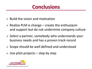 Conclusions

   Build the vision and motivation
   Realize PLM is change – create the enthusiasm
    and support but do not undermine company culture
   Select a partner, somebody who understands your
    business needs and has a proven track record
   Scope should be well defined and understood
   Use pilot projects – step by step
 