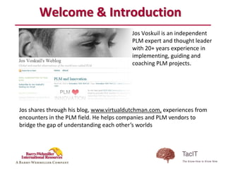 Welcome & Introduction
                                          Jos Voskuil is an independent
                                          PLM expert and thought leader
                                          with 20+ years experience in
                                          implementing, guiding and
                                          coaching PLM projects.




Jos shares through his blog, www.virtualdutchman.com, experiences from
encounters in the PLM field. He helps companies and PLM vendors to
bridge the gap of understanding each other’s worlds
 