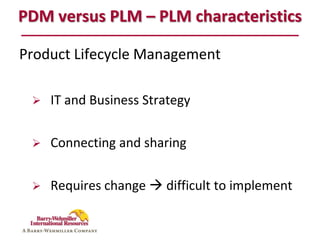 PDM versus PLM – PLM characteristics

Product Lifecycle Management

    IT and Business Strategy

    Connecting and sharing


    Requires change  difficult to implement
 