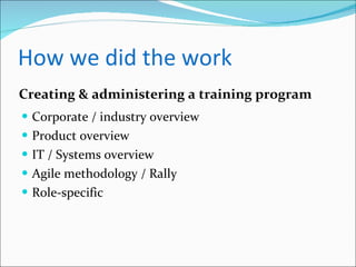 How we did the work Corporate / industry overview Product overview IT / Systems overview Agile methodology / Rally Role-specific Creating & administering a training program 