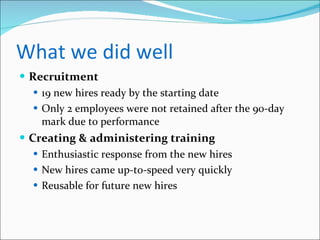 What we did well Recruitment 19 new hires ready by the starting date Only 2 employees were not retained after the 90-day mark due to performance Creating & administering training Enthusiastic response from the new hires New hires came up-to-speed very quickly Reusable for future new hires 