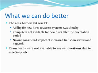 What we can do better The area hardest hit was IT: Ability for new hires to access systems was sketchy Computers not available for new hires after the orientation period No one considered impact of increased traffic on servers and network Team Leads were not available to answer questions due to meetings, etc. 