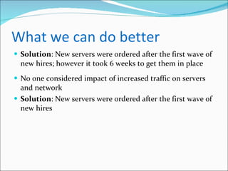What we can do better Solution : New servers were ordered after the first wave of new hires; however it took 6 weeks to get them in place No one considered impact of increased traffic on servers and network Solution : New servers were ordered after the first wave of new hires 