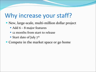 Why increase your staff? New, large-scale, multi-million dollar project Add 6 – 8 major features 12 months from start to release Start date of July 7 th Compete in the market space or go home 