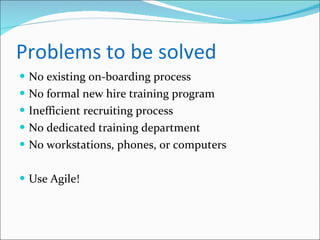 Problems to be solved No existing on-boarding process No formal new hire training program Inefficient recruiting process No dedicated training department No workstations, phones, or computers Use Agile! 