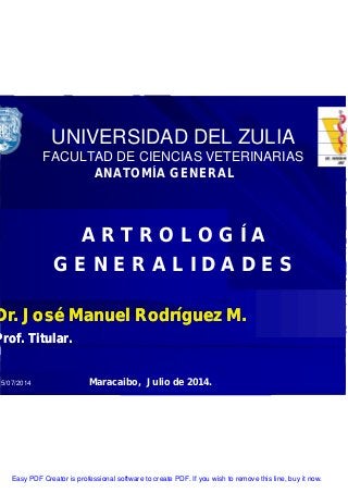 15/07/2014
UNIVERSIDAD DEL ZULIA
FACULTAD DE CIENCIAS VETERINARIAS
ANATOMÍA GENERAL
A R T R O L O G Í A
G E N E R A L I D A D E S
Dr. José Manuel Rodríguez M.
Prof. Titular.
Dr. José Manuel Rodríguez M.
Prof. Titular.
Maracaibo, Julio de 2014.
Easy PDF Creator is professional software to create PDF. If you wish to remove this line, buy it now.
 