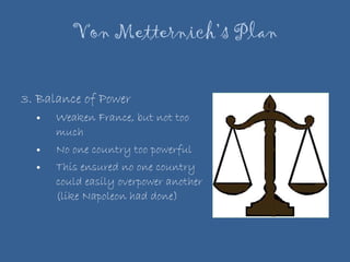 Von Metternich’s Plan 3. Balance of Power Weaken France, but not too much No one country too powerful  This ensured no one country could easily overpower another (like Napoleon had done) 
