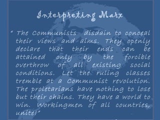 Interpreting Marx “  The Communists  disdain to conceal their views and aims. They openly declare that their ends can be attained only by the forcible overthrow of all existing social conditions. Let the ruling classes tremble at a Communist revolution. The proletarians have nothing to lose but their chains. They have a world to win. Workingmen of all countries, unite!” Karl Marx, Communist Manifesto  