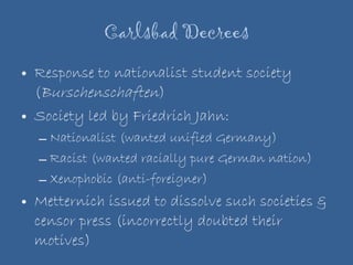 Carlsbad Decrees Response to nationalist student society ( Burschenschaften ) Society led by Friedrich Jahn: Nationalist (wanted unified Germany) Racist (wanted racially pure German nation) Xenophobic (anti-foreigner)  Metternich issued to dissolve such societies & censor press (incorrectly doubted their motives) 