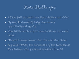 More Challenges 1820s full of rebellions that challenged COV Spain, Portugal & Italy demanded constitutional gov’ts Von Metternich urged conservatives to crush them Slowed things down, but did not stop them By mid 1800s, the socialists of the Industrial Revolution were pushing workers to rebel 