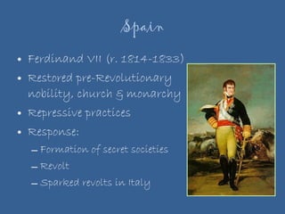 Spain Ferdinand VII (r. 1814-1833) Restored pre-Revolutionary nobility, church & monarchy Repressive practices Response: Formation of secret societies Revolt  Sparked revolts in Italy 