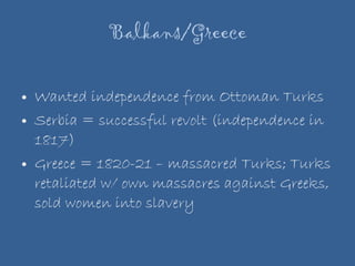 Balkans/Greece Wanted independence from Ottoman Turks Serbia = successful revolt (independence in 1817) Greece = 1820-21 – massacred Turks; Turks retaliated w/ own massacres against Greeks, sold women into slavery 