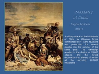 Massacre at Chios Eugène Delacroix (1824) A military attack on the inhabitants of Chios by Ottoman forces commenced on 11 April, 1822 and was prosecuted for several months into the summer of the same year. The campaign resulted in the deaths of 20,000 citizens, and the forced deportation into slavery of almost all the surviving 70,0000 inhabitants 