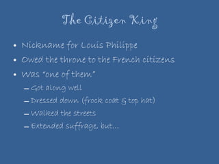 The Citizen King Nickname for Louis Philippe Owed the throne to the French citizens Was “one of them” Got along well  Dressed down (frock coat & top hat) Walked the streets Extended suffrage, but… 