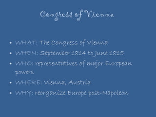 Congress of Vienna  WHAT:  The Congress of Vienna WHEN:  September 1814 to June 1815 WHO:  representatives of major European powers  WHERE:  Vienna, Austria WHY:  reorganize Europe post-Napoleon 