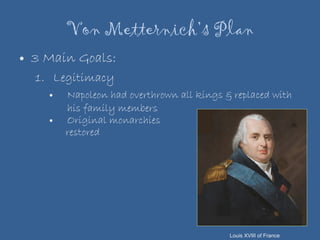 Von Metternich’s Plan 3 Main Goals: Legitimacy Napoleon had overthrown all kings & replaced with his family members Original monarchies  restored Louis XVIII of France 