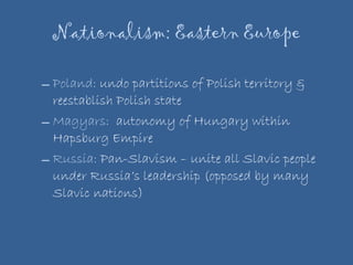 Nationalism: Eastern Europe Poland:  undo partitions of Polish territory & reestablish Polish state Magyars:  autonomy of Hungary within Hapsburg Empire Russia:  Pan-Slavism – unite all Slavic people under Russia’s leadership (opposed by many Slavic nations) 