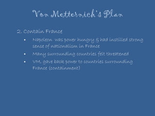 Von Metternich’s Plan 2. Contain France Napoleon  was power hungry & had instilled strong sense of nationalism in France Many surrounding countries felt threatened VM, gave back power to countries surrounding France (containment)  