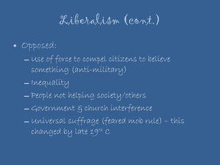 Liberalism (cont.) Opposed: Use of force to compel citizens to believe something (anti-military) Inequality People not helping society/others Government & church interference  Universal suffrage (feared mob rule) – this changed by late 19 th  C 