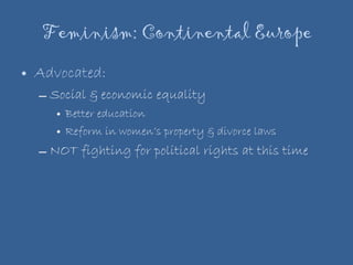 Feminism: Continental Europe Advocated: Social & economic equality Better education Reform in women’s property & divorce laws NOT fighting for political rights at this time 