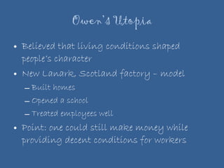 Owen’s Utopia Believed that living conditions shaped people’s character New Lanark, Scotland factory – model Built homes Opened a school Treated employees well Point: one could still make money while providing decent conditions for workers 