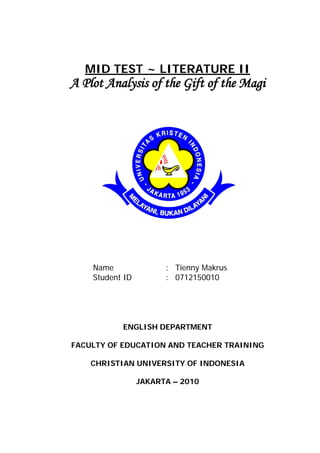MID TEST ~ LITERATURE II
A Plot Analysis of the Gift of the Magi




    Name               : Tienny Makrus
    Student ID         : 0712150010




           ENGLISH DEPARTMENT

FACULTY OF EDUCATION AND TEACHER TRAINING

    CHRISTIAN UNIVERSITY OF INDONESIA

                 JAKARTA – 2010
 