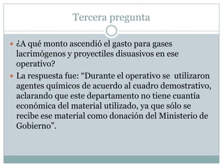 Tercera pregunta

 ¿A qué monto ascendió el gasto para gases
  lacrimógenos y proyectiles disuasivos en ese
  operativo?
 La respuesta fue: “Durante el operativo se utilizaron
  agentes químicos de acuerdo al cuadro demostrativo,
  aclarando que este departamento no tiene cuantía
  económica del material utilizado, ya que sólo se
  recibe ese material como donación del Ministerio de
  Gobierno”.
 