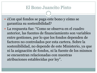 El Bono Juancito Pinto

 ¿Con qué fondos se paga este bono y cómo se
  garantiza su sostenibilidad?
 La respuesta fue: “Como se observa en el cuadro
  anterior, las fuentes de financiamiento son variables
  entre gestiones, por lo que los fondos dependen de
  factores no controlados por esta cartera. Sobre la
  sostenibilidad, no depende de este Ministerio, ya que
  ni la asignación de fondos, ni la fuente de los mismos
  se encuentran relacionadas con nuestras
  atribuciones establecidas por ley”.
 