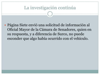 La investigación continúa


 Página Siete envió una solicitud de información al
 Oficial Mayor de la Cámara de Senadores, quien en
 su respuesta, y a diferencia de Surco, no puede
 esconder que algo había ocurrido con el vehículo.
 