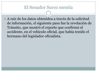 El Senador Surco mentía

 A raíz de los datos obtenidos a través de la solicitud
 de información, el siguiente paso fue la revelación de
 Tránsito, que mostró el reporte que confirmó el
 accidente, en el vehículo oficial, que había tenido el
 hermano del legislador oficialista.
 