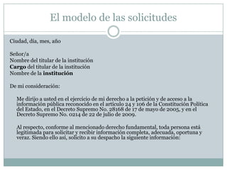 El modelo de las solicitudes

Ciudad, día, mes, año

Señor/a
Nombre del titular de la institución
Cargo del titular de la institución
Nombre de la institución

De mi consideración:

  Me dirijo a usted en el ejercicio de mi derecho a la petición y de acceso a la
  información pública reconocido en el artículo 24 y 106 de la Constitución Política
  del Estado, en el Decreto Supremo No. 28168 de 17 de mayo de 2005, y en el
  Decreto Supremo No. 0214 de 22 de julio de 2009.

  Al respecto, conforme al mencionado derecho fundamental, toda persona está
  legitimada para solicitar y recibir información completa, adecuada, oportuna y
  veraz. Siendo ello así, solicito a su despacho la siguiente información:
 