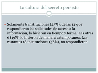 La cultura del secreto persiste


 Solamente 8 instituciones (25%), de las 14 que
 respondieron las solicitudes de acceso a la
 información, lo hicieron en tiempo y forma. Las otras
 6 (19%) lo hicieron de manera extemporánea. Las
 restantes 18 instituciones (56%), no respondieron.
 