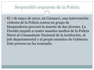 Sorprendió respuesta de la Policía

 El 7 de mayo de 2010, en Caranavi, una intervención
 violenta de la Policía contra un grupo de
 bloqueadores provocó la muerte de dos jóvenes. La
 Fiscalía imputó a cuatro mandos medios de la Policía
 liberó al Comandante Nacional de la institución, al
 jefe departamental y al propio ministro de Gobierno.
 Este proceso no ha avanzado.
 