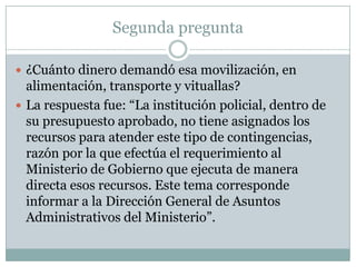 Segunda pregunta

 ¿Cuánto dinero demandó esa movilización, en
  alimentación, transporte y vituallas?
 La respuesta fue: “La institución policial, dentro de
  su presupuesto aprobado, no tiene asignados los
  recursos para atender este tipo de contingencias,
  razón por la que efectúa el requerimiento al
  Ministerio de Gobierno que ejecuta de manera
  directa esos recursos. Este tema corresponde
  informar a la Dirección General de Asuntos
  Administrativos del Ministerio”.
 