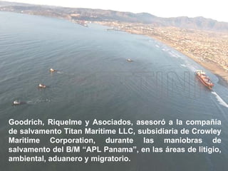 Goodrich, Riquelme y Asociados, asesoró a la compañía de salvamento Titan Maritime LLC, subsidiaria de Crowley Maritime Corporation, durante las maniobras de salvamento del B/M “APL Panama”, en las áreas de litigio, ambiental, aduanero y migratorio.   
