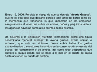 De acuerdo a la legislación marítima internacional existe una figura denominada “general average” la avería gruesa, avería común o echazón, que ante un siniestro, busca cubrir todos los gastos extraordinarios o eventuales incurridos en la conservación y rescate del buque, del cargamento o de ambos; así como todo desperfecto que sufriere el buque desde que se hace a la mar en el puerto de salida hasta anclar en su puerto de destino.  Enero 15, 2006: Persiste el riesgo de que se decrete “ Avería Gruesa ”, que no es otra cosa que declarar perdida total tanto del barco como de la mercancía que transporta, lo que impactaría en las empresas aseguradoras al tener que cubrir los costos, daños y perjuicios tanto a las agencias navieras como a los clientes de las mismas .  