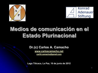 Medios de comunicación en el
    Estado Plurinacional

       Dr.(c) Carlos A. Camacho
             www.carloscamacho.net
              carlili.camacho@gmail.com



      Lago Titicaca, La Paz, 16 de junio de 2012
                                                   1
 