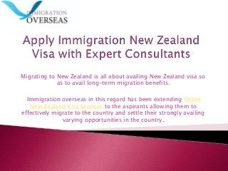 Migrating to New Zealand is all about availing New Zealand visa so
as to avail long-term migration benefits.
Immigration overseas in this regard has been extending Online
New Zealand Visa Services to the aspirants allowing them to
effectively migrate to the country and settle their strongly availing
varying opportunities in the country.
 