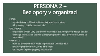 PERSONA 2 –
Bez opory v organizaci
PROFIL
• vysokoškolsky vzdělaný, spíše čerstvý absolvent s ideály
• IT gramotný, dokáže pracovat s PC
ORGANIZACE
• organizace s Open Daty cílevědomě nic nedělá, ale jeho práce s daty je častější
• osoba je v kontaktu s cílovkou (s možnými příjemci dat a s veřejností, které se
data týkají)
OPEN DATA
• tuší, co jsou open data, může se pokoušet s tím něco dělat
• snaží se přesvědčit okolí, že to dává smysl
• zná nějaké úspěšné projekty ze zahraničí
 
